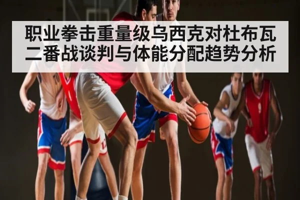 职业拳击重量级乌西克对杜布瓦二番战谈判与体能分配趋势分析